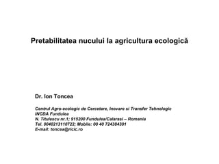 Pretabilitatea nucului la agricultura ecologică




 Dr. Ion Toncea

 Centrul Agro-ecologic de Cercetare, Inovare si Transfer Tehnologic
 INCDA Fundulea
 N. Titulescu nr.1; 915200 Fundulea/Calarasi – Romania
 Tel. 0040213110722; Mobile: 00 40 724384301
 E-mail: toncea@ricic.ro
 