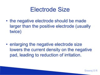 Electrode Size
• the negative electrode should be made
larger than the positive electrode (usually
twice)
• enlarging the negative electrode size
lowers the current density on the negative
pad, leading to reduction of irritation.

Sreeraj S R

 