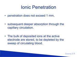 Ionic Penetration
• penetration does not exceed 1 mm,
• subsequent deeper absorption through the
capillary circulation.
• The bulk of deposited ions at the active
electrode are stored, to be depleted by the
sweep of circulating blood.

Sreeraj S R

 
