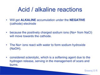 Acid / alkaline reactions
• Will get ALKALINE accumulation under the NEGATIVE
(cathode) electrode
• because the positively charged sodium ions (Na+ from NaCl)
will move towards the cathode.
• The Na+ ions react with water to form sodium hydroxide
(NaOH).
• considered sclerolytic, which is a softening agent due to the
hydrogen release, serving in the management of scars and
burns.
Sreeraj S R

 