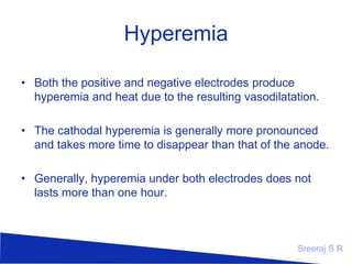 Hyperemia
• Both the positive and negative electrodes produce
hyperemia and heat due to the resulting vasodilatation.
• The cathodal hyperemia is generally more pronounced
and takes more time to disappear than that of the anode.
• Generally, hyperemia under both electrodes does not
lasts more than one hour.

Sreeraj S R

 