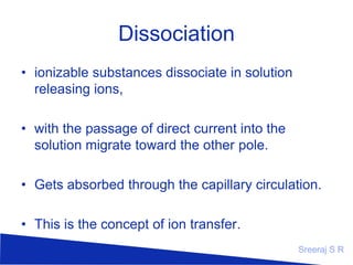 Dissociation
• ionizable substances dissociate in solution
releasing ions,
• with the passage of direct current into the
solution migrate toward the other pole.
• Gets absorbed through the capillary circulation.
• This is the concept of ion transfer.
Sreeraj S R

 