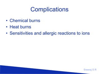 Complications
• Chemical burns
• Heat burns
• Sensitivities and allergic reactions to ions

Sreeraj S R

 