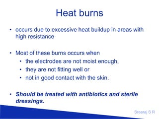 Heat burns
– occurs due to excessive heat buildup in areas
with high resistance
–
–
–
–

Most of these burns occurs when
the electrodes are not moist enough,
they are not fitting well or
not in good contact with the skin.

– Should be treated with antibiotics and sterile
dressings.
Sreeraj S R

 