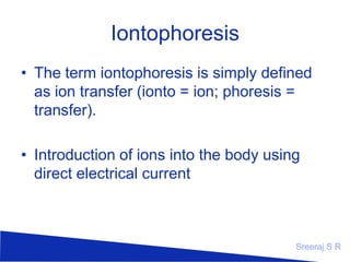Iontophoresis
• The term iontophoresis is simply defined
as ion transfer (ionto = ion; phoresis =
transfer).
• Introduction of ions into the body using
direct electrical current

Sreeraj S R

 