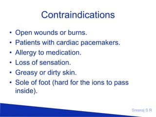 Contraindications
•
•
•
•
•
•

Open wounds or burns.
Patients with cardiac pacemakers.
Allergy to medication.
Loss of sensation.
Greasy or dirty skin.
Sole of foot (hard for the ions to pass
inside).
Sreeraj S R

 