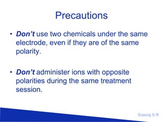 Precautions
• Don’t use two chemicals under the same
electrode, even if they are of the same
polarity.
• Don’t administer ions with opposite
polarities during the same treatment
session.

Sreeraj S R

 