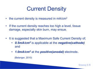 Current Density
the current density is measured in mA/cm2

If the current density reaches too high a level, tissue
damage, especially skin burn, may ensue.
It is suggested that a Maximum Safe Current Density
of;
0.5mA/cm2 is applicable at the negative(cathode) and
1.0mA/cm2 at the positive(anodal) electrode.
(Belanger, 2010)

Sreeraj S R

 
