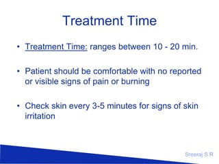 Treatment Time
Treatment Time: ranges between 10 - 20 min.
Patient should be comfortable with no
reported or visible signs of pain or burning
Check skin every 3-5 minutes for signs of
skin irritation

Sreeraj S R

 
