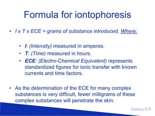 Formula for iontophoresis
I x T x ECE = grams of substance introduced,
Where:
I: (Intensity) measured in amperes.
T: (Time) measured in hours.
ECE: (Electro-Chemical Equivalent) represents standardized
figures for ionic transfer with known currents and time factors.

As the determination of the ECE for many complex
substances is very difficult, fewer milligrams of these complex
substances will penetrate the skin.
Sreeraj S R

 