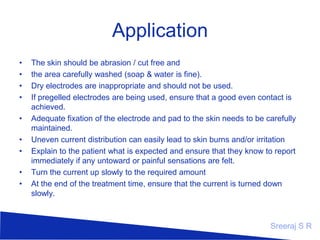 Application
•
•
•
•
•
•
•
•
•

The skin should be abrasion / cut free and
the area carefully washed (soap & water is fine).
Dry electrodes are inappropriate and should not be used.
If pregelled electrodes are being used, ensure that a good even contact is
achieved.
Adequate fixation of the electrode and pad to the skin needs to be carefully
maintained.
Uneven current distribution can easily lead to skin burns and/or irritation
Explain to the patient what is expected and ensure that they know to report
immediately if any untoward or painful sensations are felt.
Turn the current up slowly to the required amount
At the end of the treatment time, ensure that the current is turned down
slowly.

Sreeraj S R

 