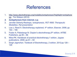 References
1.
2.
3.
4.
5.
6.
7.

http://www.electrotherapy.org/modality/iontophoresis?highlight=iontophore
sis , Tim Watson (2012)
Iontophoresis from internet, n.p.
Jennifer Doherty-Restrepo, Iontophoresis. PET 4995: Therapeutic
Modalities. Ppt presentation
Low J, Reed A. Electrotherapy explained, 4th edition, Elsevier, 2006; pp
193 – 195
Foster A, Palastanga N. Clayton’s electrotherapy,9th edition, AITBS
Publishers, pp 85 – 86
Mitra PK. Handbook of practical electrotherapy,1 edition, Jaypee
publications. 2006; pp 61 – 64
Singh Jagmohan. Textbook of Electrotherapy, 2 edition, 2012;pp 128 –
129

Sreeraj S R

 