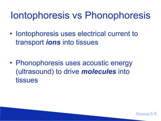 Iontophoresis vs Phonophoresis
• Iontophoresis uses electrical current to
transport ions into tissues
• Phonophoresis uses acoustic energy
(ultrasound) to drive molecules into
tissues

Sreeraj S R

 