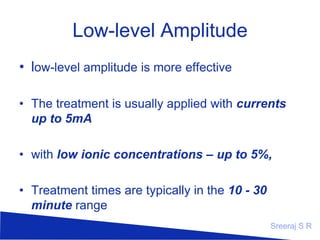 Low-level Amplitude
• low-level amplitude is more effective
• The treatment is usually applied with currents
up to 5mA
• with low ionic concentrations – up to 5%,
• Treatment times are typically in the 10 - 30
minute range
Sreeraj S R

 
