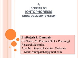 A
SEMINAR ON
IONTOPHORESIS
DRUG DELIVERY SYSTEM
1
By:Rajesh L. Dumpala
(B.Pharm, M. Pharm.) PhD. ( Pursuing)
Research Scientist,
Alembic Research Centre. Vadodara
E.Mail:-rdumpala64@gmail.com
 