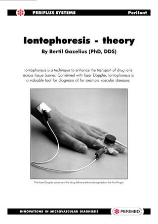 Iontophoresis - Theory 1
Iontophoresis is a technique to enhance the transport of drug ions
across tissue barrier. Combined with laser Doppler, Iontophoresis is
a valuable tool for diagnosis of for example vascular diseases.
Iontophoresis - theory
By Bertil Gazelius (PhD, DDS)
PERIFLUX SYSTEMS PeriIont
INNOVATIONS IN MICROVASCULAR DIAGNOSIS
The laser Doppler probe and the drug delivery electrode applied on the third finger.
 