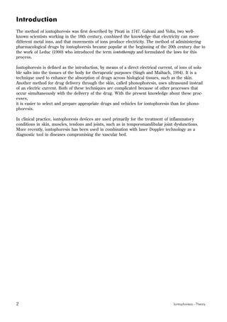 2 Iontophoresis - Theory
Introduction
The method of iontophoresis was first described by Pivati in 1747. Galvani and Volta, two well-
known scientists working in the 18th century, combined the knowledge that electricity can move
different metal ions, and that movements of ions produce electricity. The method of administering
pharmacological drugs by iontophoresis became popular at the beginning of the 20th century due to
the work of Leduc (1900) who introduced the term iontotherapy and formulated the laws for this
process.
Iontophoresis is defined as the introduction, by means of a direct electrical current, of ions of solu-
ble salts into the tissues of the body for therapeutic purposes (Singh and Maibach, 1994). It is a
technique used to enhance the absorption of drugs across biological tissues, such as the skin.
Another method for drug delivery through the skin, called phonophoresis, uses ultrasound instead
of an electric current. Both of these techniques are complicated because of other processes that
occur simultaneously with the delivery of the drug. With the present knowledge about these proc-
esses,
it is easier to select and prepare appropriate drugs and vehicles for iontophoresis than for phono-
phoresis.
In clinical practice, iontophoresis devices are used primarily for the treatment of inflammatory
conditions in skin, muscles, tendons and joints, such as in temporomandibular joint dysfunctions.
More recently, iontophoresis has been used in combination with laser Doppler technology as a
diagnostic tool in diseases compromising the vascular bed.
 