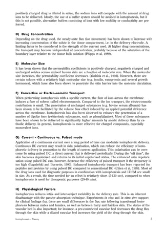 Iontophoresis - Theory 5
positively charged drug is diluted in saline, the sodium ions will compete with the amount of drug
ions to be delivered. Ideally, the use of a buffer system should be avoided in iontophoresis, but if
this is not possible, alternative buffers consisting of ions with low mobility or conductivity are pre-
ferred.
D) Drug Concentration
Depending on the drug used, the steady-state flux (ion movement) has been shown to increase with
increasing concentration of the solute in the donor compartment, i.e. in the delivery electrode. A
limiting factor to be considered is the strength of the current used. At higher drug concentrations,
the transport may become independent of concentration, probably because of the saturation of the
boundary layer relative to the donor bulk solution (Phipps et al, 1989).
E) Molecular Size
It has been shown that the permeability coefficients in positively charged, negatively charged and
uncharged solutes across excised human skin are a function of molecular size. When the molecular
size increases, the permeability coefficient decreases (Yoshida et al., 1993). However, there are
certain solutes with a relatively high molecular size (e.g. insulin, vasopressin and several growth
hormones), which have also been shown to penetrate the skin barrier into the systemic circulation.
F) Convective or Electro-osmotic Transport
When performing iontophoresis with a specific current, the flow of ions across the membrane
induces a flow of solvent called electro-osmosis. Compared to the ion transport, the electro-osmotic
contribution is small. The penetration of uncharged substances (e.g. bovine serum albumin) has
been shown to be facilitated by the volume flow effect induced by an applied potential difference
across the membrane. Iontophoresis has also been observed to enhance the penetration of a
number of dipolar ions (zwitterionic substances, such as phenylalanine). Most of these substances
have been shown to be delivered in significantly higher amounts by anodic delivery than by ca-
thodic delivery. In general, iontophoresis is more effective for charged compounds, especially
monovalent ions.
G) Current - Continuous vs. Pulsed mode
Application of a continuous current over a long period of time can modulate iontophoretic delivery.
Continuous DC current may result in skin polarisation, which can reduce the efficiency of ionto-
phoretic delivery in proportion to the length of current application. This polarisation can be over-
come by using pulsed DC, a direct current that is delivered periodically. During the “off time”, the
skin becomes depolarised and returns to its initial unpolarised status. The enhanced skin depolari-
sation using pulsed DC can, however, decrease the efficiency of pulsed transport if the frequency is
too high (Bagniefski and Burnette, 1990). Enhanced iontophoretic transport has been reported for
peptides and proteins by using pulsed DC compared to conventional DC (Chien et al, 1989). Most of
the drug ions used for diagnostic purposes in combination with iontophoresis and LDPM are small
in size. As a result, the time needed for an effect is relatively short (5-120 sec), compared to when
iontophoresis is used for therapeutic purposes (20-40 min).
H) Physiological Factors
Iontophoresis reduces intra- and inter-subject variability in the delivery rate. This is an inherent
disadvantage with the passive absorption technique. Experiments in vivo and in vitro give support
for clinical findings that there are small differences in the flux rate following transdermal ionto-
phoresis between males and females, as well as between hairy and hairless skin. The status of the
vascular bed is also important; for instance, a pre-constricted vascular bed decreases the drug flux
through the skin while a dilated vascular bed increases the yield of the drug through the skin.
 