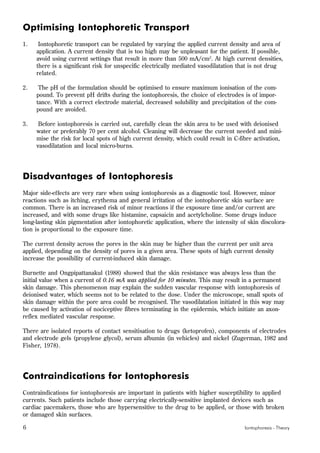 6 Iontophoresis - Theory
Optimising Iontophoretic Transport
1. Iontophoretic transport can be regulated by varying the applied current density and area of
application. A current density that is too high may be unpleasant for the patient. If possible,
avoid using current settings that result in more than 500 mA/cm2
. At high current densities,
there is a significant risk for unspecific electrically mediated vasodilatation that is not drug
related.
2. The pH of the formulation should be optimised to ensure maximum ionisation of the com-
pound. To prevent pH drifts during the iontophoresis, the choice of electrodes is of impor-
tance. With a correct electrode material, decreased solubility and precipitation of the com-
pound are avoided.
3. Before iontophoresis is carried out, carefully clean the skin area to be used with deionised
water or preferably 70 per cent alcohol. Cleaning will decrease the current needed and mini-
mise the risk for local spots of high current density, which could result in C-fibre activation,
vasodilatation and local micro-burns.
Disadvantages of Iontophoresis
Major side-effects are very rare when using iontophoresis as a diagnostic tool. However, minor
reactions such as itching, erythema and general irritation of the iontophoretic skin surface are
common. There is an increased risk of minor reactions if the exposure time and/or current are
increased, and with some drugs like histamine, capsaicin and acetylcholine. Some drugs induce
long-lasting skin pigmentation after iontophoretic application, where the intensity of skin discolora-
tion is proportional to the exposure time.
The current density across the pores in the skin may be higher than the current per unit area
applied, depending on the density of pores in a given area. These spots of high current density
increase the possibility of current-induced skin damage.
Burnette and Ongpipattanakul (1988) showed that the skin resistance was always less than the
initial value when a current of 0.16 mA was applied for 10 minutes. This may result in a permanent
skin damage. This phenomenon may explain the sudden vascular response with iontophoresis of
deionised water, which seems not to be related to the dose. Under the microscope, small spots of
skin damage within the pore area could be recognised. The vasodilatation initiated in this way may
be caused by activation of nociceptive fibres terminating in the epidermis, which initiate an axon-
reflex mediated vascular response.
There are isolated reports of contact sensitisation to drugs (ketoprofen), components of electrodes
and electrode gels (propylene glycol), serum albumin (in vehicles) and nickel (Zugerman, 1982 and
Fisher, 1978).
Contraindications for Iontophoresis
Contraindications for iontophoresis are important in patients with higher susceptibility to applied
currents. Such patients include those carrying electrically-sensitive implanted devices such as
cardiac pacemakers, those who are hypersensitive to the drug to be applied, or those with broken
or damaged skin surfaces.
 