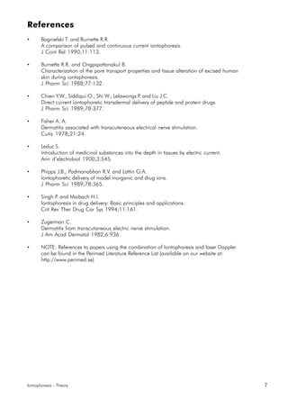 Iontophoresis - Theory 7
References
• Bagniefski T. and Burnette R.R.
A comparison of pulsed and continuous current iontophoresis.
J Cont Rel 1990;11:113.
• Burnette R.R. and Ongpipattanakul B.
Characterization of the pore transport properties and tissue alteration of excised human
skin during iontophoresis.
J Pharm Sci 1988;77:132.
• Chien Y.W., Siddiqui O., Shi W., Lelawongs P. and Liu J.C.
Direct current iontophoretic transdermal delivery of peptide and protein drugs.
J Pharm Sci 1989;78:377.
• Fisher A. A.
Dermatitis associated with transcuteneous electrical nerve stimulation.
Cutis 1978;21:24.
• Leduc S.
Introduction of medicinal substances into the depth in tissues by electric current.
Ann d’electrobiol 1900;3:545.
• Phipps J.B., Padmanabhan R.V. and Lattin G.A.
Iontophoretic delivery of model inorganic and drug ions.
J Pharm Sci 1989;78:365.
• Singh P. and Maibach H.I.
Iontophoresis in drug delivery: Basic principles and applications.
Crit Rev Ther Drug Car Sys 1994;11:161.
• Zugerman C.
Dermatitis from transcutaneous electric nerve stimulation.
J Am Acad Dermatol 1982;6:936.
• NOTE: References to papers using the combination of Iontophoresis and laser Doppler
can be found in the Perimed Literature Reference List (available on our website at:
http://www.perimed.se)
 