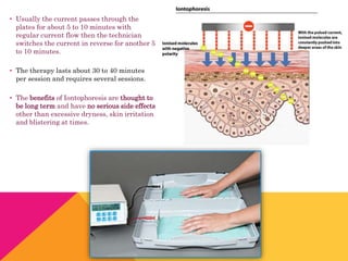 • Usually the current passes through the
plates for about 5 to 10 minutes with
regular current flow then the technician
switches the current in reverse for another 5
to 10 minutes.
• The therapy lasts about 30 to 40 minutes
per session and requires several sessions.
• The benefits of Iontophoresis are thought to
be long term and have no serious side effects
other than excessive dryness, skin irritation
and blistering at times.
 