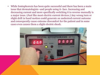 • While Iontophoresis has been quite successful and there has been a main
issue that dermatologists -and people using it- face. Increasing and
decreasing current and more specifically switching it to reverse manually is
a major issue. (Just like most electric current devices.) Any wrong turn or
slight drift in hand motion could generate an undesired current outcome
and consequently cause extreme discomfort for the patient and in some
cases even causes them a slight electric shock.
 