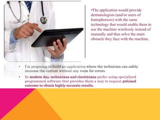 • I’m proposing to build an application where the technician can safely
increase the current without any room for errors.
• In modern day, technicians and electricians prefer using specialized
programmed software that provides them a way to request précised
outcome to obtain highly accurate results.
•The application would provide
dermatologists (and/or users of
Iontophoresis) with the same
technology that would enable them to
use the machine wirelessly instead of
manually and thus solve the main
obstacle they face with the machine.
 
