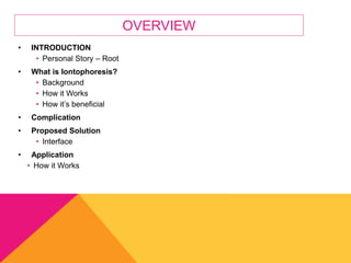 OVERVIEW
• INTRODUCTION
• Personal Story – Root
• What is Iontophoresis?
• Background
• How it Works
• How it’s beneficial
• Complication
• Proposed Solution
• Interface
• Application
• How it Works
 