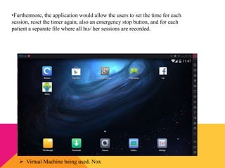 •Furthermore, the application would allow the users to set the time for each
session, reset the timer again, also an emergency stop button, and for each
patient a separate file where all his/ her sessions are recorded.
 Virtual Machine being used. Nox
 