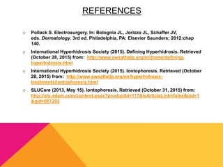REFERENCES
o Pollack S. Electrosurgery. In: Bolognia JL, Jorizzo JL, Schaffer JV,
eds. Dermatology. 3rd ed. Philadelphia, PA: Elsevier Saunders; 2012:chap
140.
o International Hyperhidrosis Society (2015). Defining Hyperhidrosis. Retrieved
(October 28, 2015) from: http://www.sweathelp.org/en/home/defining-
hyperhidrosis.html
o International Hyperhidrosis Society (2015). Iontophoresis. Retrieved (October
28, 2015) from: http://www.sweathelp.org/en/hyperhidrosis-
treatments/iontophoresis.html
o SLUCare (2013, May 15). Iontophoresis. Retrieved (October 31, 2015) from:
http://slu.adam.com/content.aspx?productId=117&isArticleLink=false&pid=1
&gid=007293
 