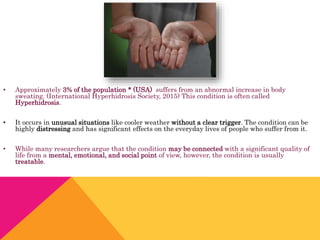 • Approximately 3% of the population * (USA) suffers from an abnormal increase in body
sweating. (International Hyperhidrosis Society, 2015) This condition is often called
Hyperhidrosis.
• It occurs in unusual situations like cooler weather without a clear trigger. The condition can be
highly distressing and has significant effects on the everyday lives of people who suffer from it.
• While many researchers argue that the condition may be connected with a significant quality of
life from a mental, emotional, and social point of view, however, the condition is usually
treatable.
 