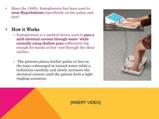 • Since the 1940’s, Iontophoresis has been used to
treat Hyperhidrosis (specifically on the palms and
feet)
• How it Works
• Iontophoresis is a medical device used to pass a
mild electrical current through water -while
normally using shallow pans sufficiently big
enough for hands or feet- and through the skins
surface.
• The patients places his/her palms or feet on
the trays submerged in ionized water while a
technician carefully and slowly increases the
electrical current until the patient feels a light
tingling sensation.
[INSERT VIDEO]
 