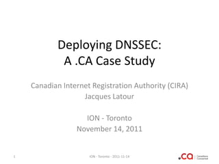 Deploying DNSSEC:
A .CA Case Study
Canadian Internet Registration Authority (CIRA)
Jacques Latour
ION - Toronto
November 14, 2011

1

ION - Toronto - 2011-11-14

 