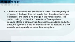 • If the DNA chain contains two identical bases, the voltage signal
is double. If the base does not match, then there is no hydrogen
ion release, and there is no change in the voltage signal. This
method belongs to the direct detection of DNA synthesis.
Because of less CCD scanning, fluorescence excitation and other
steps, the synthesis of the inserted base can be detected in a few
seconds, which greatly shortens the running time.
 