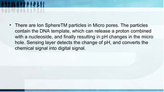 • There are Ion SphereTM particles in Micro pores. The particles
contain the DNA template, which can release a proton combined
with a nucleoside, and finally resulting in pH changes in the micro
hole. Sensing layer detects the change of pH, and converts the
chemical signal into digital signal.
 