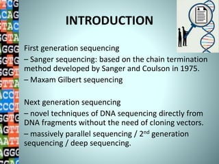 INTRODUCTION
First generation sequencing
– Sanger sequencing: based on the chain termination
method developed by Sanger and Coulson in 1975.
– Maxam Gilbert sequencing
Next generation sequencing
– novel techniques of DNA sequencing directly from
DNA fragments without the need of cloning vectors.
– massively parallel sequencing / 2nd generation
sequencing / deep sequencing.
 