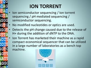 ION TORRENT
• Ion semiconductor sequencing / Ion torrent
sequencing / pH mediated sequencing /
semiconductor sequencing.
• No modified nucleotides or optics are used.
• Detects the pH change caused due to the release of
H+ during the addition of dNTP to the DNA.
• Ion Torrent has marketed their machine as a rapid
compact economical sequencer that can be utilized
in a large number of laboratories as a bench top
machine.
 