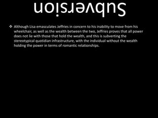 . Throughout the movie, a note to make is that there are no children or youth, which further exemplifies Stella’s voice as a paternal voice, and her role as a nurse towards Jeffries also strengthens this. Her voice of reason is shown by quotes such as: “Nothing has caused more problems for the human race than intelligence” (subversion of gender roles)Class Systems & PowerWealthpoverty