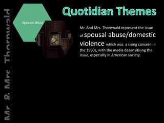 Quotidian ThemesMr. And Mrs. Thornwald represent the issue of spousal abuse/domestic violence which was  a rising concern in the 1950s, with the media desensitising the issue, especially in American society.Spousal abuseMr. & Mrs. Thornwald