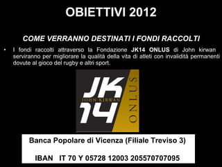 I fondi raccolti attraverso la Fondazione  JK14 ONLUS  di John kirwan  serviranno per migliorare la qualità della vita di atleti con invalidità permanenti dovute al gioco del rugby e altri sport. Banca Popolare di Vicenza (Filiale Treviso 3)    IBAN IT 70 Y 05728 12003 205570707095  OBIETTIVI 2012 COME VERRANNO DESTINATI I FONDI RACCOLTI 