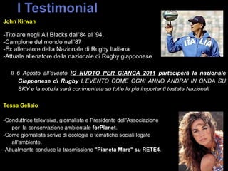 John Kirwan  -Titolare negli All Blacks dall'84 al ’94. -Campione del mondo nell’87  -Ex allenatore della Nazionale di Rugby Italiana  -Attuale allenatore della nazionale di Rugby giapponese Il 6 Agosto all’evento  IO NUOTO PER GIANCA 2011  parteciperà la nazionale Giapponese di Rugby  L’EVENTO COME OGNI ANNO ANDRA’ IN ONDA SU SKY e la notizia sarà   commentata su tutte le più importanti testate Nazionali Tessa Gelisio -Conduttrice televisiva, giornalista e Presidente dell'Associazione  per  la conservazione ambientale  forPlanet . -Come giornalista scrive di ecologia e tematiche sociali legate  all'ambiente. -Attualmente conduce la trasmissione  &quot;Pianeta Mare&quot; su RETE4 . 