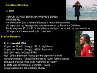 Salvatore Cimmino  Si batte PER UN MONDO SENZA BARRIERE E SENZA  FRONTIERE Ha effettuato il giro d’Italia e d’Europa a nuoto effettuando le  più importanti  ed impegnative traversate come La Manica e Gibilterra. Per la stagione 2010 – 2011 sta effettuando il giro del mondo toccando tutte le più importanti traversate di tutti i continenti  Franco Properzi In azzurro dal 1990   Coppa del Mondo di rugby 1991 in Inghilterra Coppa del Mondo di rugby 1995 in Sudafrica Nel 1997 vinse la Coppa FIRA Nel 1998 al Benetton Treviso per 6 stagioni e 4 titoli di  campione d’Italia - Coppa del Mondo di rugby 1999 in Galles Dal 2002 analista video della Nazionale di Rugby  E’ stato vice allenatore al Benetton Treviso Attuale allenatore del Mogliano Rugby 