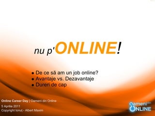 nu p'       ONLINE!
                        De ce să am un job online?
                        Avantaje vs. Dezavantaje
                        Dureri de cap


Online Career Day | Oameni din Online
5 Aprilie 2011
Copyright Ionuţ - Albert Maxim
 