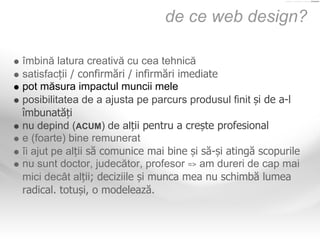 de ce web design?

îmbină latura creativă cu cea tehnică
satisfacții / confirmări / infirmări imediate
pot măsura impactul...