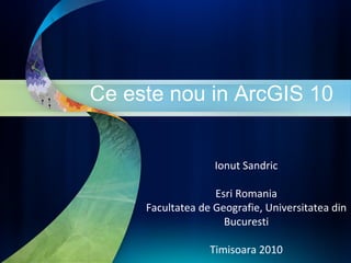 Ce este nou in ArcGIS 10 Ionut Sandric Esri Romania Facultatea de Geografie, Universitatea din Bucuresti Timisoara 2010 
