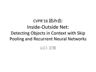 CVPR’16 読み会:
Inside-Outside Net:
Detecting Objects in Context with Skip
Pooling and Recurrent Neural Networks
山口 正隆
 