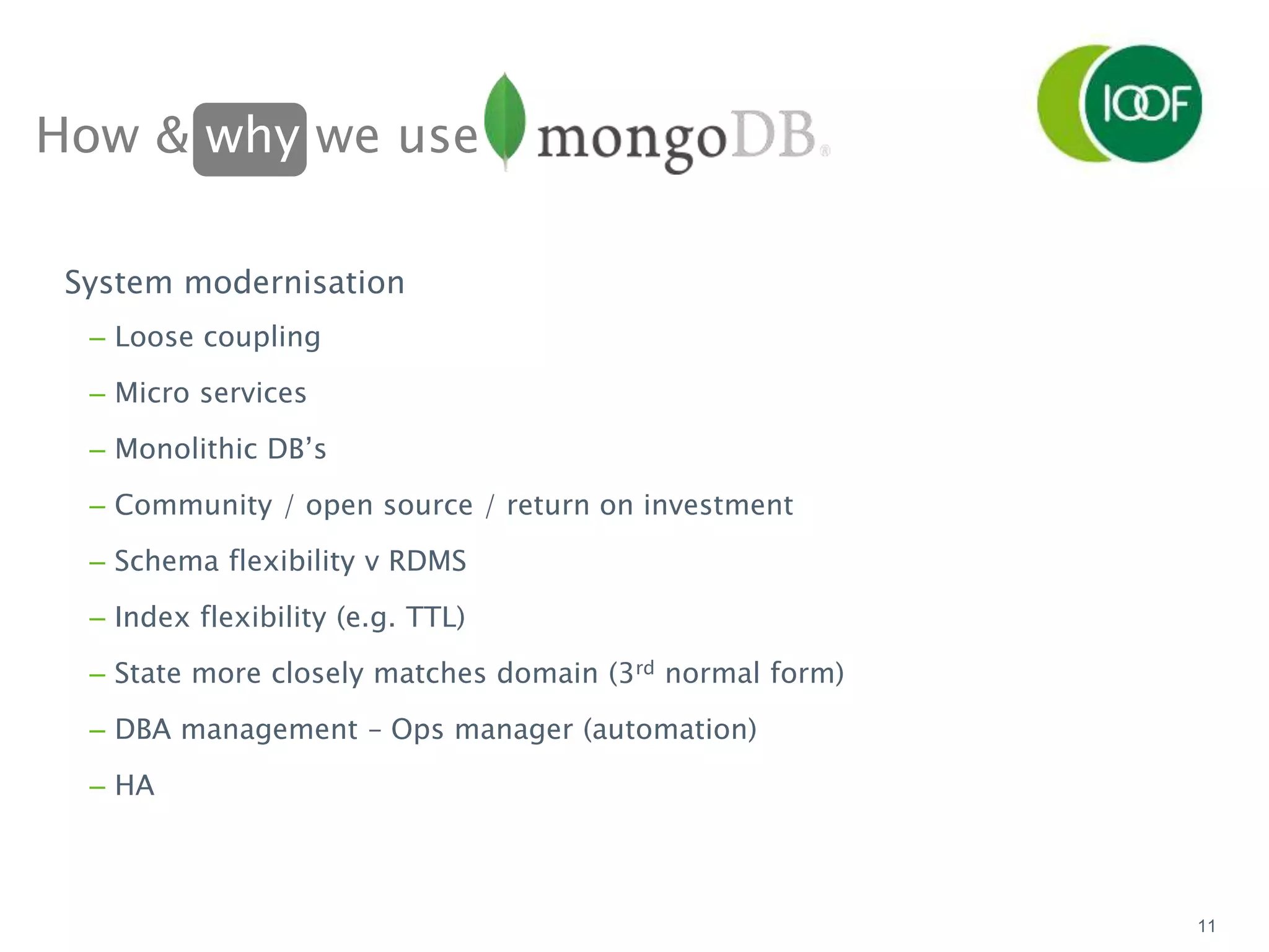How & why we use
11
System modernisation
– Loose coupling
– Micro services
– Monolithic DB’s
– Community / open source / return on investment
– Schema flexibility v RDMS
– Index flexibility (e.g. TTL)
– State more closely matches domain (3rd normal form)
– DBA management – Ops manager (automation)
– HA
 