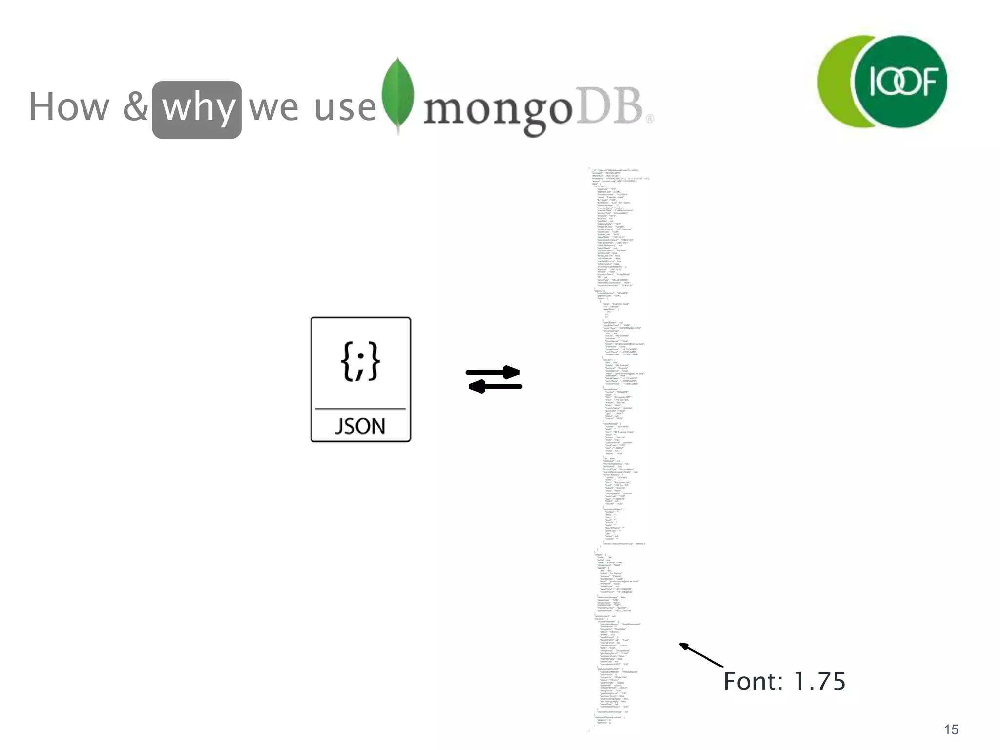 How & why we use
15
{
"_id" : ObjectId("59894b5eaa463e6ec3915d59"),
"accountId" : "XXX12345678",
"effectiveAt" : "2017-09-20",
"timestamp" : ISODate("2017-09-20T19:10:50.555+11:00"),
"version" : NumberLong(17429150589505055),
"data" : {
"account" : {
"legalCode" : "IPS",
"platformCode" : "XXX",
"memberNumber" : "12345678",
"name" : "Example, Great",
"fundCode" : "XXX",
"fundName" : "IOOF XZY Super",
"divisionNumber" : "1",
"memberStatus" : "Active",
"memberClass" : "FullAdministration",
"accountType" : "Accumulation",
"exitType" : "None",
"exitDate" : null,
"paidDate" : null,
"categoryCode" : "1B-T",
"employerCode" : "123456",
"employerName" : "XYZ Compnay",
"dealerCode" : "1234",
"adviserCode" : "9876",
"dateOfBirth" : "1970-01-01",
"dateJoinedEmployer" : "1995-01-01",
"dateJoinedPlan" : "2000-01-01",
"dateOfRetirement" : null,
"dateOfDeath" : null,
"mySuperStatus" : "MySuper",
"isPensioner" : false,
"familyLawLock" : false,
"isStaffMember" : false,
"canSendComms" : true,
"isRectification" : false,
"incommunicadoReasons" : [],
"espStart" : "1995-10-20",
"tfnValid" : "Valid",
"supertickStatus" : "SuperTicked",
"tfn" : null,
"actionType" : "VALNEWMEM",
"reportedAccountStatus" : "None",
"supertickStatusDate" : "2014-01-01"
},
"clients" : {
"memberNumber" : "12345678",
"platformCode" : "XXX",
"clients" : [
{
"name" : "Example, Great",
"sex" : "Female",
"dateOfBirth" : [
1973,
01,
01
],
"dateOfDeath" : null,
"bpayBillerCode" : "123456",
"productType" : "SUPERANNUATION",
"primaryContact" : {
"title" : "Ms",
"salute" : "Ms Example",
"surname" : "",
"givenNames" : "Great",
"email" : "great.example@test.xx.local",
"firstName" : "Great",
"homePhone" : "+61712345678",
"workPhone" : "+61712345678",
"mobilePhone" : "+61408123456"
},
"contact" : {
"title" : "Ms",
"salute" : "Ms Example",
"surname" : "Example",
"givenNames" : "Great",
"email" : "great.example@test.xx.local",
"firstName" : "Great",
"homePhone" : "+61712345678",
"workPhone" : "+61712345678",
"mobilePhone" : "+61408123456"
},
"postalAddress" : {
"number" : "12345678",
"line0" : "",
"line1" : "Accounting XZY",
"line2" : " PO Box 123",
"suburb" : "Box Hill",
"state" : "NSW",
"countryName" : "Australia",
"postCode" : "2000",
"dpid" : "1234567",
"inUse" : null,
"country" : "AUS"
},
"streetAddress" : {
"number" : "123456789",
"line0" : "",
"line1" : "48 Example Street",
"line2" : "",
"suburb" : "Box Hill",
"state" : "VIC",
"countryName" : "Australia",
"postCode" : "2000",
"dpid" : "1234567",
"inUse" : null,
"country" : "AUS"
},
"lost" : false,
"lostStatus" : null,
"returnedMailStatus" : null,
"tfnProvided" : true,
"accountType" : "Accumulation",
"revertedReversionaryDetails" : null,
"primaryAddress" : {
"number" : "12345678",
"line0" : "",
"line1" : "Accounting XYZ",
"line2" : " PO Box 123",
"suburb" : "Box Hill",
"state" : "NSW",
"countryName" : "Australia",
"postCode" : "2000",
"dpid" : "12345678",
"inUse" : null,
"country" : "AUS"
},
"secondaryAddress" : {
"number" : "",
"line0" : "",
"line1" : "",
"line2" : "",
"suburb" : "",
"state" : "",
"countryName" : "",
"postCode" : "",
"dpid" : "",
"inUse" : null,
"country" : ""
},
"concessionalContributionsCap" : 999999.0
}
]
},
"adviser" : {
"code" : "1234",
"active" : true,
"name" : "Planner, Good",
"displayName" : "Good",
"contact" : {
"title" : "Mr",
"salute" : "Mr Planner",
"surname" : "Planner",
"givenNames" : "Good",
"email" : "good.example@test.xx.local",
"firstName" : "Good",
"homePhone" : null,
"workPhone" : "+612123456789",
"mobilePhone" : "+61408123456"
},
"relationshipManager" : false,
"dealerCode" : "1234",
"adviserState" : "NSW",
"platformCode" : "XXX",
"memberNumber" : "1234567",
"primaryPhone" : "+612123456789"
},
"onlineAccount" : null,
"insurance" : {
"incomeProtection" : {
"calculationMethod" : "BenefitNominated",
"commission" : 0,
"occupation" : "BlueCollar",
"status" : "InForce",
"benefit" : 2000,
"benefitPeriod" : 2,
"benefitPeriodType" : "Years",
"waitingPeriod" : 90,
"annualPremium" : "165.00",
"salary" : "0.00",
"ratingFactor" : "Occupational",
"planRatingFactor" : "0.0000",
"exclusionsApply" : false,
"loadingsApply" : false,
"cancelDate" : null,
"commissionIncGST" : "0.00"
},
"primaryDeathAndTpd" : {
"calculationMethod" : "FormulaBased",
"commission" : 0,
"occupation" : "WhiteCollar",
"status" : "InForce",
"deathBenefit" : 100000,
"tpdBenefit" : 100000,
"annualPremium" : "300.00",
"ratingFactor" : "Plan",
"planRatingFactor" : "1.00",
"exclusionsApply" : false,
"deathLoadingsApply" : false,
"tpdLoadingsApply" : false,
"cancelDate" : null,
"commissionIncGST" : "0.00"
},
"secondaryDeathAndTpd" : null
},
"authorisedRepresentatives" : {
"advisers" : [],
"personal" : []
}
}
}
Font: 1.75
 