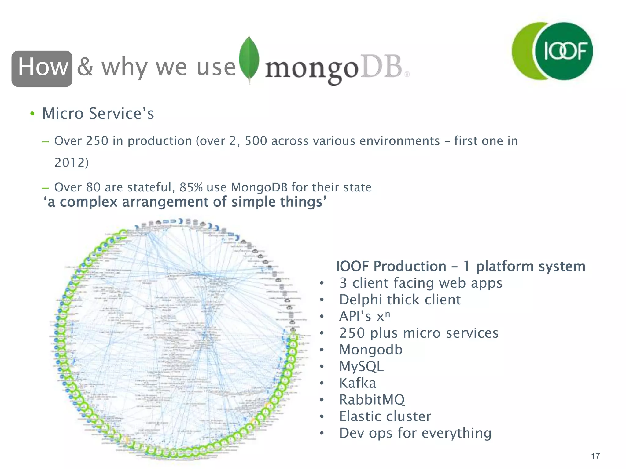 How & why we use
17
• Micro Service’s
– Over 250 in production (over 2, 500 across various environments – first one in
2012)
– Over 80 are stateful, 85% use MongoDB for their state
‘a complex arrangement of simple things’
IOOF Production – 1 platform system
• 3 client facing web apps
• Delphi thick client
• API’s xn
• 250 plus micro services
• Mongodb
• MySQL
• Kafka
• RabbitMQ
• Elastic cluster
• Dev ops for everything
 