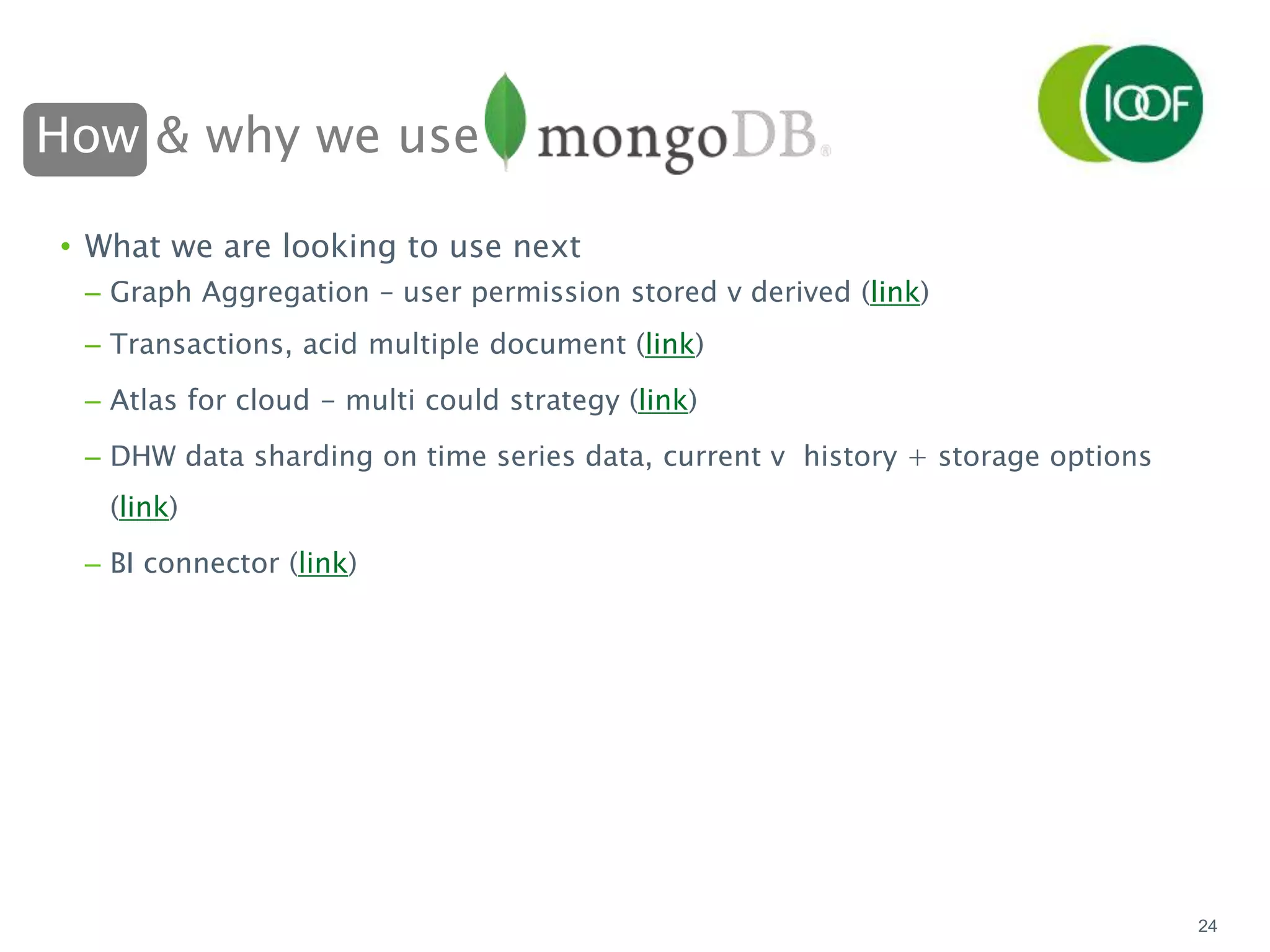 How & why we use
24
• What we are looking to use next
– Graph Aggregation – user permission stored v derived (link)
– Transactions, acid multiple document (link)
– Atlas for cloud - multi could strategy (link)
– DHW data sharding on time series data, current v history + storage options
(link)
– BI connector (link)
 
